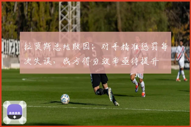 拉莫斯总结败因:对手精准惩罚每次失误,我方得分效率亟待提升