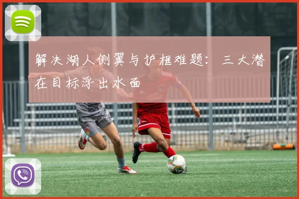 解决湖人侧翼与护框难题:三大潜在目标浮出水面