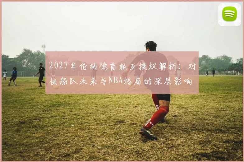 2027年伦纳德首轮互换权解析:对快船队未来与NBA格局的深层影响