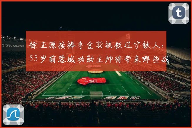 徐正源接棒李金羽执教辽宁铁人，55岁前蓉城功勋主帅将带来哪些战术变革？