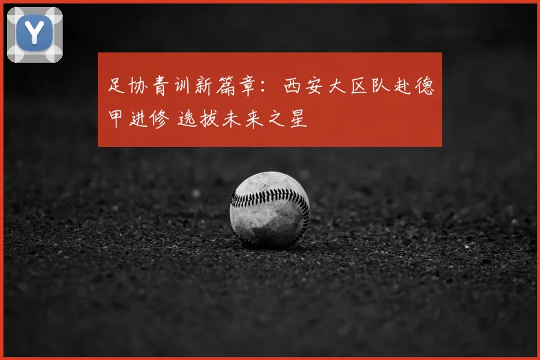 足协青训新篇章:西安大区队赴德甲进修 选拔未来之星