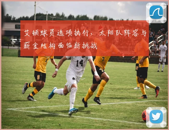 艾顿球员选项执行,太阳队阵容与薪金结构面临新挑战