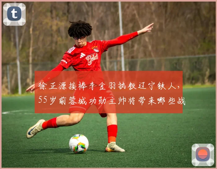 徐正源接棒李金羽执教辽宁铁人,55岁前蓉城功勋主帅将带来哪些战术变革?