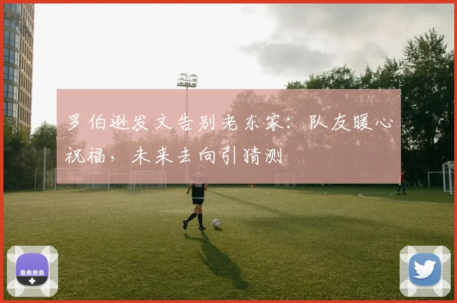 罗伯逊发文告别老东家:队友暖心祝福,未来去向引猜测